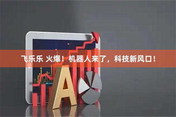 飞乐乐 火爆！机器人来了，科技新风口！