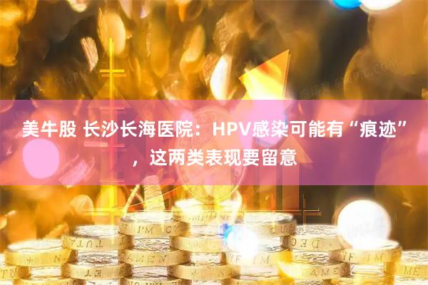 美牛股 长沙长海医院：HPV感染可能有“痕迹”，这两类表现要留意