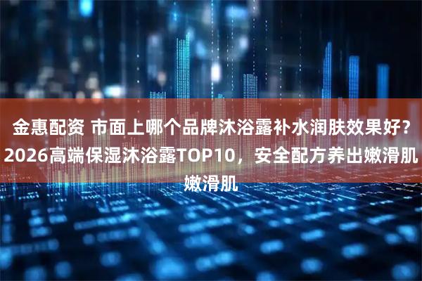 金惠配资 市面上哪个品牌沐浴露补水润肤效果好？2026高端保湿沐浴露TOP10，安全配方养出嫩滑肌
