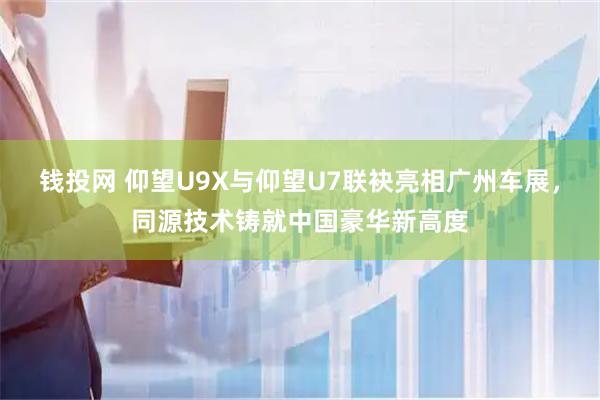 钱投网 仰望U9X与仰望U7联袂亮相广州车展，同源技术铸就中国豪华新高度