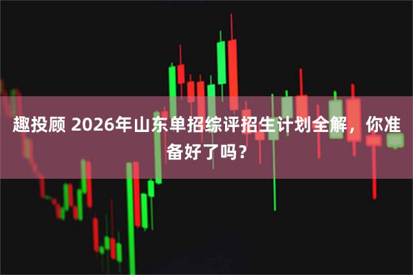 趣投顾 2026年山东单招综评招生计划全解，你准备好了吗？