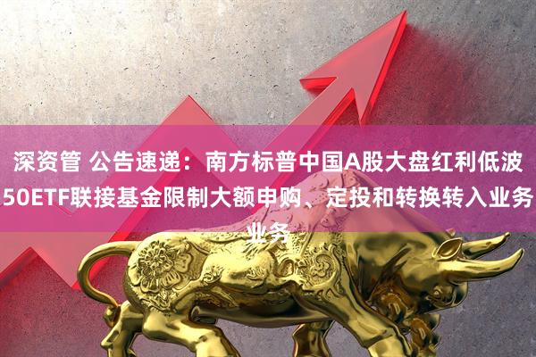 深资管 公告速递：南方标普中国A股大盘红利低波50ETF联接基金限制大额申购、定投和转换转入业务