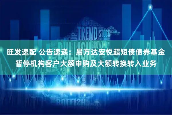 旺发速配 公告速递：易方达安悦超短债债券基金暂停机构客户大额申购及大额转换转入业务