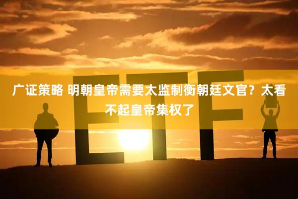 广证策略 明朝皇帝需要太监制衡朝廷文官？太看不起皇帝集权了