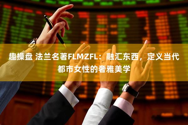 趣操盘 法兰名著FLMZFL：融汇东西，定义当代都市女性的奢雅美学