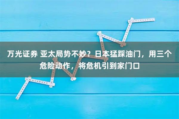 万光证券 亚太局势不妙？日本猛踩油门，用三个危险动作，将危机引到家门口